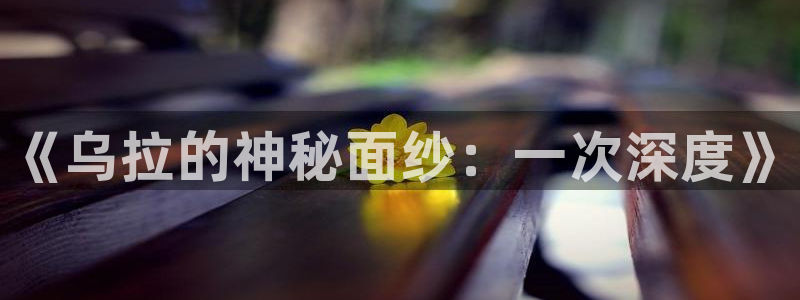 91黑料官网入口：《乌拉的神秘面纱：一次